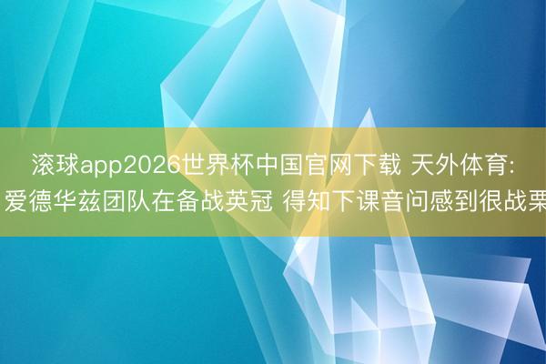 滚球app2026世界杯中国官网下载 天外体育: 爱德华兹团队在备战英冠 得知下课音问感到很战栗