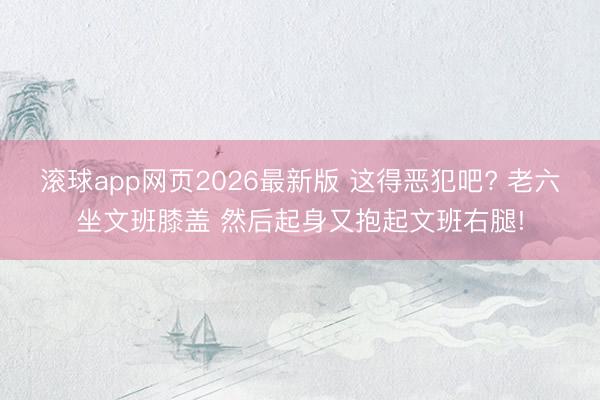 滚球app网页2026最新版 这得恶犯吧? 老六坐文班膝盖 然后起身又抱起文班右腿!
