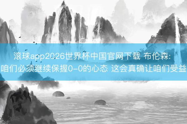 滚球app2026世界杯中国官网下载 布伦森: 咱们必须继续保握0-0的心态 这会真确让咱们受益