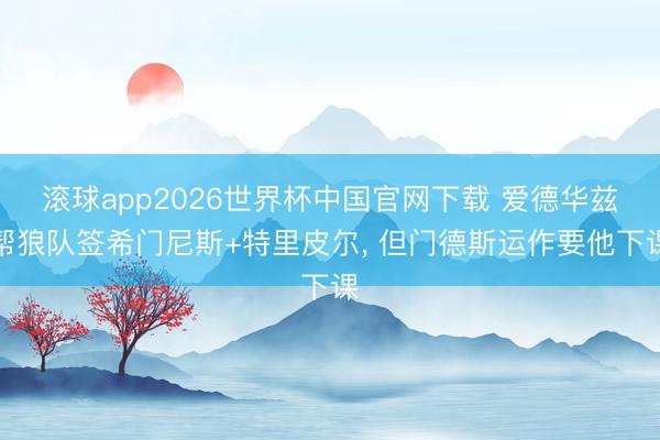 滚球app2026世界杯中国官网下载 爱德华兹帮狼队签希门尼斯+特里皮尔, 但门德斯运作要他下课