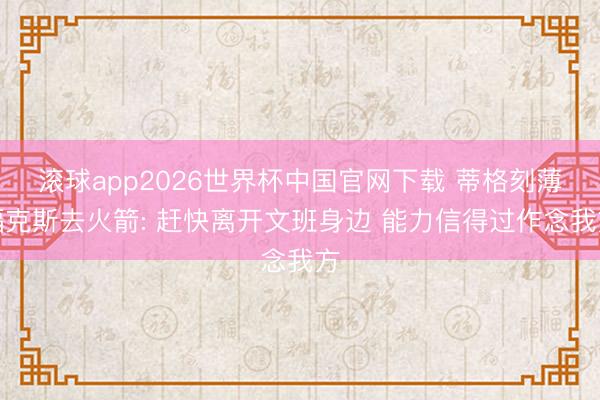 滚球app2026世界杯中国官网下载 蒂格刻薄福克斯去火箭: 赶快离开文班身边 能力信得过作念我方