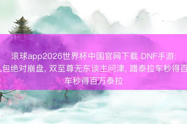 滚球app2026世界杯中国官网下载 DNF手游: 二觉礼包绝对崩盘, 双至尊无东谈主问津, 蹭泰拉车秒得百万泰拉
