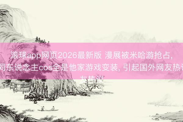 滚球app网页2026最新版 漫展被米哈游抢占, 同东说念主cos全是他家游戏变装, 引起国外网友热议
