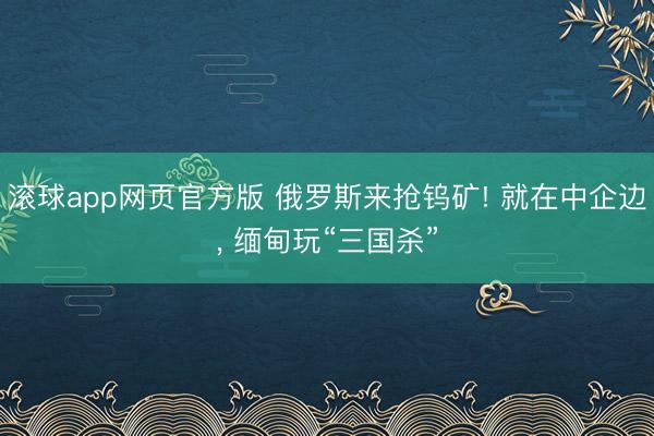 滚球app网页官方版 俄罗斯来抢钨矿! 就在中企边, 缅甸玩“三国杀”