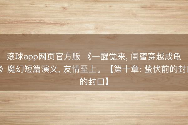 滚球app网页官方版 《一醒觉来, 闺蜜穿越成龟蜜》魔幻短篇演义, 友情至上。【第十章: 蛰伏前的封口】