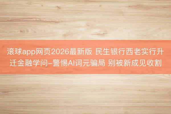 滚球app网页2026最新版 民生银行西老实行升迁金融学问-警惕AI词元骗局 别被新成见收割