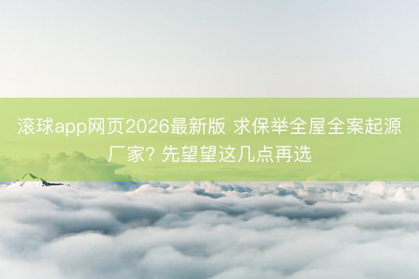 滚球app网页2026最新版 求保举全屋全案起源厂家? 先望望这几点再选