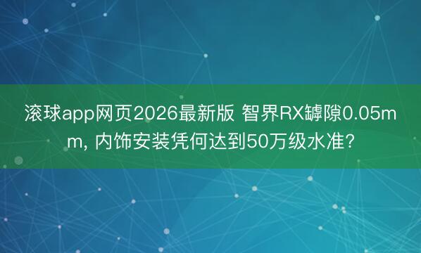 滚球app网页2026最新版 智界RX罅隙0.05mm, 内饰安装凭何达到50万级水准?