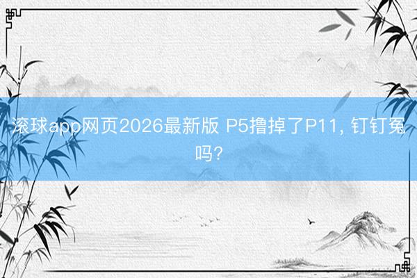 滚球app网页2026最新版 P5撸掉了P11, 钉钉冤吗?