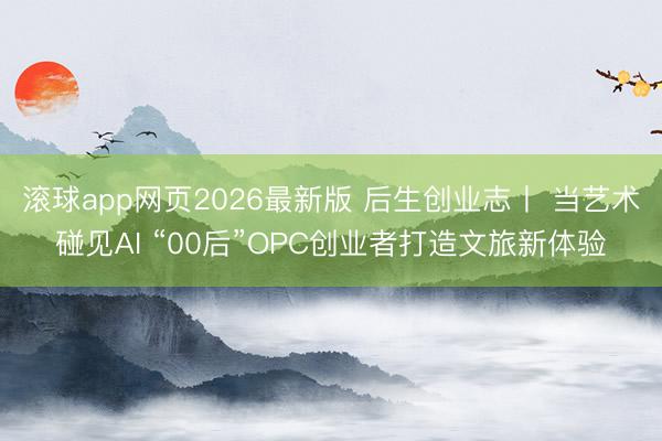 滚球app网页2026最新版 后生创业志丨 当艺术碰见AI “00后”OPC创业者打造文旅新体验