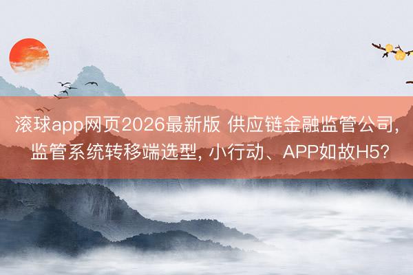 滚球app网页2026最新版 供应链金融监管公司, 监管系统转移端选型, 小行动、APP如故H5?