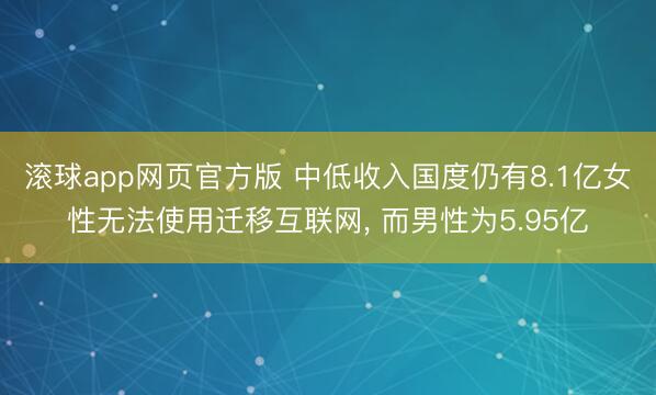 滚球app网页官方版 中低收入国度仍有8.1亿女性无法使用迁移互联网, 而男性为5.95亿
