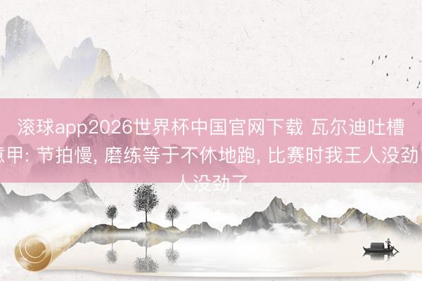 滚球app2026世界杯中国官网下载 瓦尔迪吐槽意甲: 节拍慢, 磨练等于不休地跑, 比赛时我王人没劲了