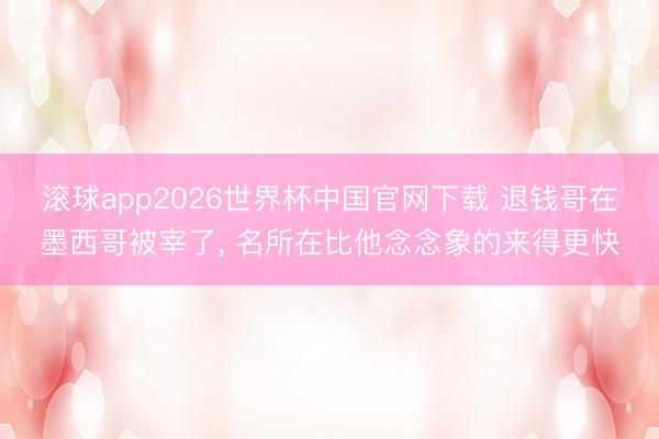滚球app2026世界杯中国官网下载 退钱哥在墨西哥被宰了, 名所在比他念念象的来得更快