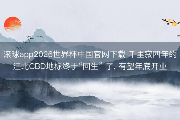 滚球app2026世界杯中国官网下载 千里寂四年的江北CBD地标终于“回生” 了, 有望年底开业