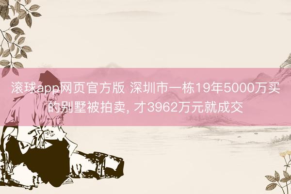 滚球app网页官方版 深圳市一栋19年5000万买的别墅被拍卖, 才3962万元就成交