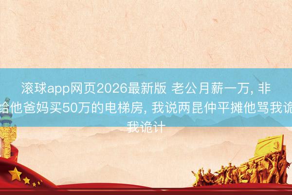 滚球app网页2026最新版 老公月薪一万, 非要给他爸妈买50万的电梯房, 我说两昆仲平摊他骂我诡计