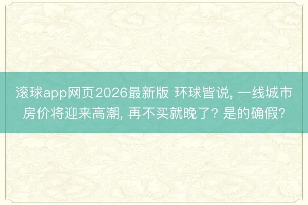 滚球app网页2026最新版 环球皆说, 一线城市房价将迎来高潮, 再不买就晚了? 是的确假?