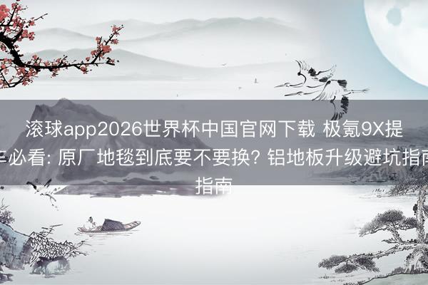 滚球app2026世界杯中国官网下载 极氪9X提车必看: 原厂地毯到底要不要换? 铝地板升级避坑指南
