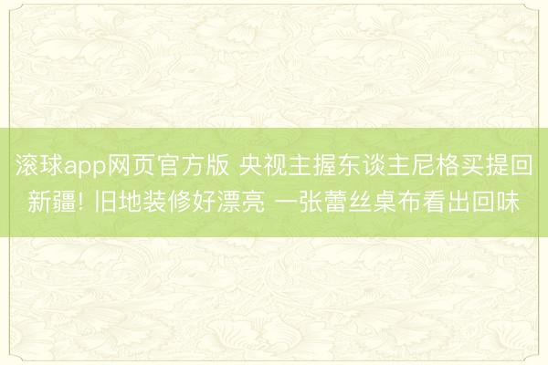 滚球app网页官方版 央视主握东谈主尼格买提回新疆! 旧地装修好漂亮 一张蕾丝桌布看出回味