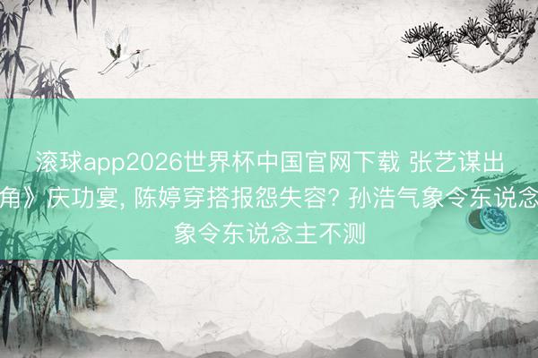 滚球app2026世界杯中国官网下载 张艺谋出席《主角》庆功宴, 陈婷穿搭报怨失容? 孙浩气象令东说念主不测
