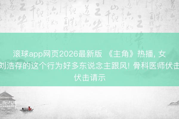 滚球app网页2026最新版 《主角》热播, 女演员刘浩存的这个行为好多东说念主跟风! 骨科医师伏击请示