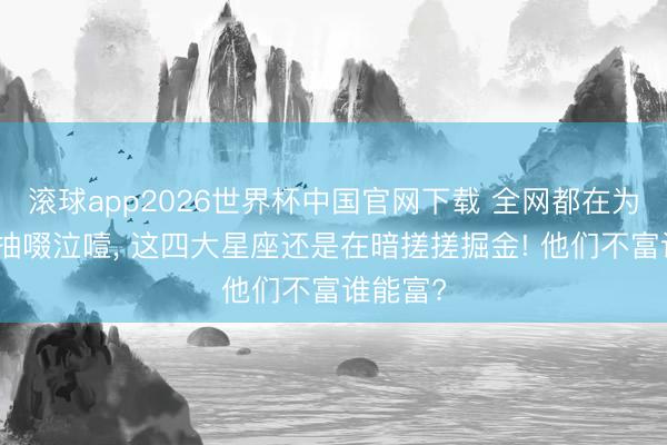 滚球app2026世界杯中国官网下载 全网都在为旧信仰抽啜泣噎, 这四大星座还是在暗搓搓掘金! 他们不富谁能富?