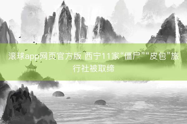 滚球app网页官方版 西宁11家“僵尸”“皮包”旅行社被取缔