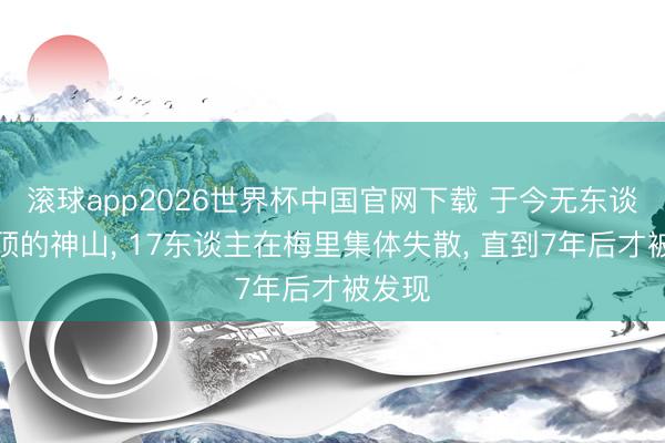 滚球app2026世界杯中国官网下载 于今无东谈主登顶的神山, 17东谈主在梅里集体失散, 直到7年后才被发现