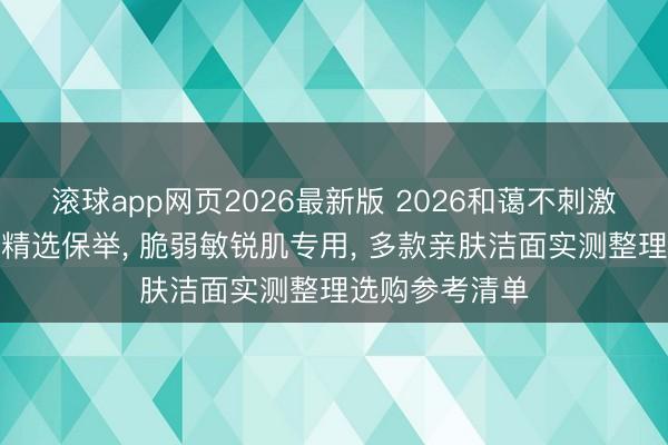 滚球app网页2026最新版 2026和蔼不刺激氨基酸洗面奶精选保举, 脆弱敏锐肌专用, 多款亲肤洁面实测整理选购参考清单