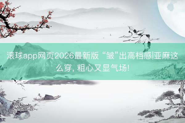 滚球app网页2026最新版 “皱”出高档感|亚麻这么穿,<a href=
