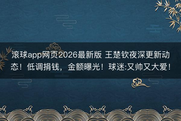 滚球app网页2026最新版 王楚钦夜深更新动态！低调捐钱，金额曝光！球迷:又帅又大爱！