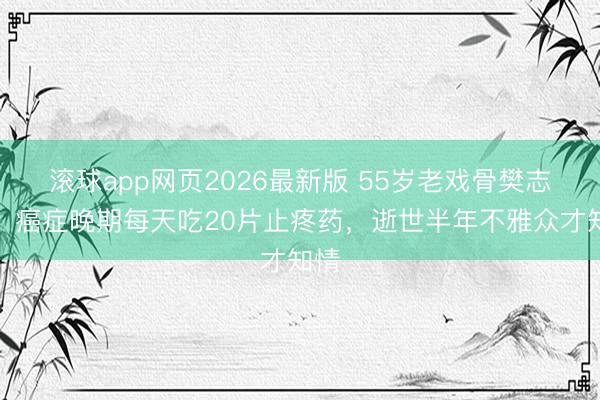 滚球app网页2026最新版 55岁老戏骨樊志起：癌症晚期每天吃20片止疼药，逝世半年不雅众才知情
