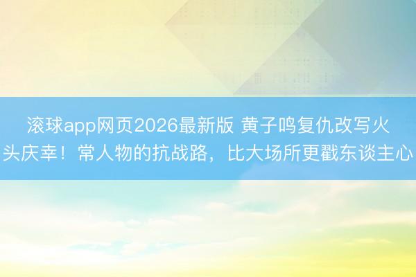 滚球app网页2026最新版 黄子鸣复仇改写火头庆幸!常人物的抗战路,比大场所更戳东谈主心