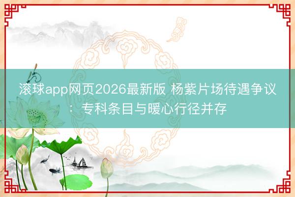 滚球app网页2026最新版 杨紫片场待遇争议：专科条目与暖心行径并存