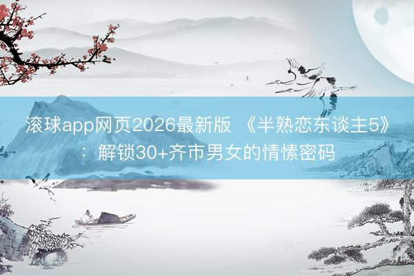 滚球app网页2026最新版 《半熟恋东谈主5》:解锁30+齐市男女的情愫密码