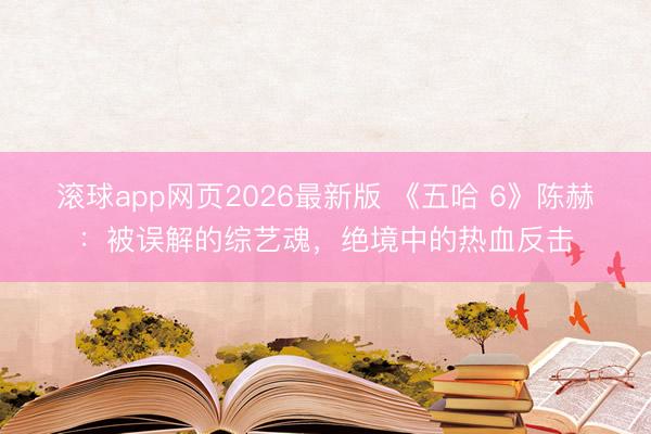 滚球app网页2026最新版 《五哈 6》陈赫:被误解的综艺魂,绝境中的热血反击