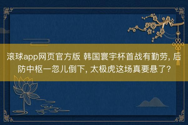 滚球app网页官方版 韩国寰宇杯首战有勤劳， 后防中枢一忽儿倒下， 太极虎这场真要悬了?