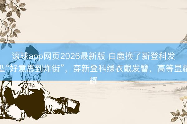 滚球app网页2026最新版 白鹿换了新登科发型“好意思到炸街”,穿新登科绿衣戴发簪,高等显耀