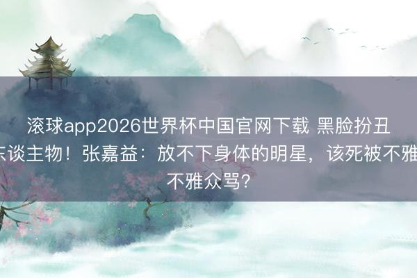 滚球app2026世界杯中国官网下载 黑脸扮丑演庸东谈主物！张嘉益：放不下身体的明星，该死被不雅众骂？