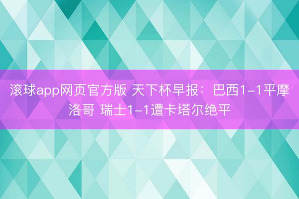 滚球app网页官方版 天下杯早报：巴西1-1平摩洛哥 瑞士1-1遭卡塔尔绝平