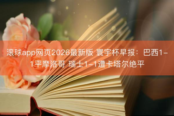 滚球app网页2026最新版 寰宇杯早报：巴西1-1平摩洛哥 瑞士1-1遭卡塔尔绝平