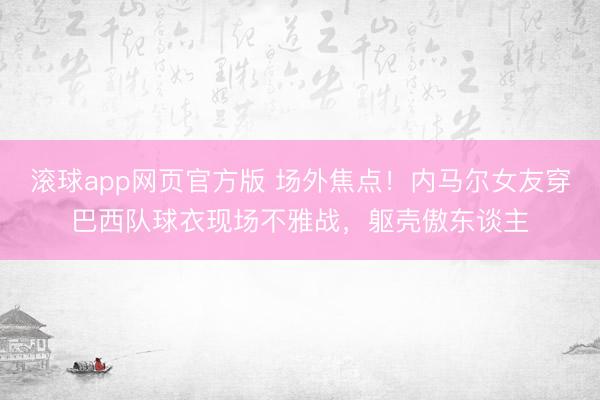 滚球app网页官方版 场外焦点！内马尔女友穿巴西队球衣现场不雅战，躯壳傲东谈主