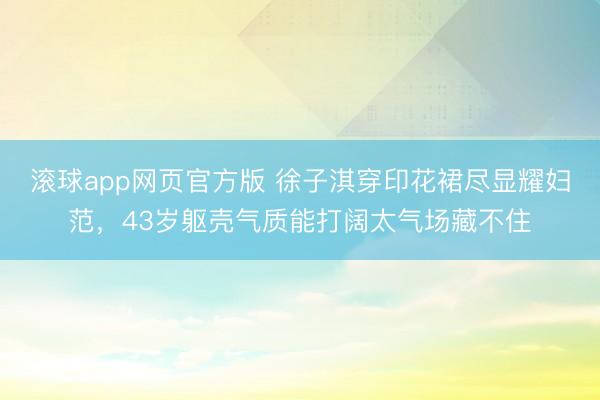 滚球app网页官方版 徐子淇穿印花裙尽显耀妇范,43岁躯壳气质能打阔太气场藏不住