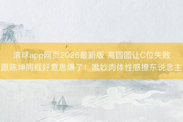 滚球app网页2026最新版 高圆圆让C位失败跟陈坤同框好意思爆了！唯妙肉体性感撩东说念主