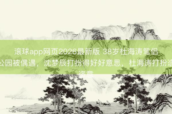 滚球app网页2026最新版 38岁杜海涛鸳侣在公园被偶遇,沈梦辰打扮得好好意思,杜海涛打扮恣意