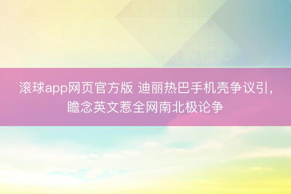 滚球app网页官方版 迪丽热巴手机壳争议引，瞻念英文惹全网南北极论争