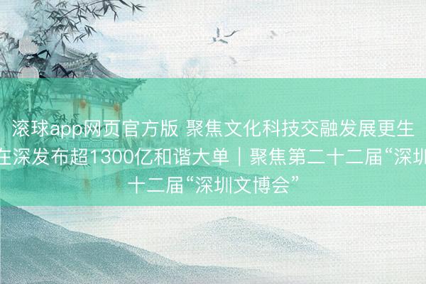 滚球app网页官方版 聚焦文化科技交融发展更生态 四川在深发布超1300亿和谐大单｜聚焦第二十二届“深圳文博会”