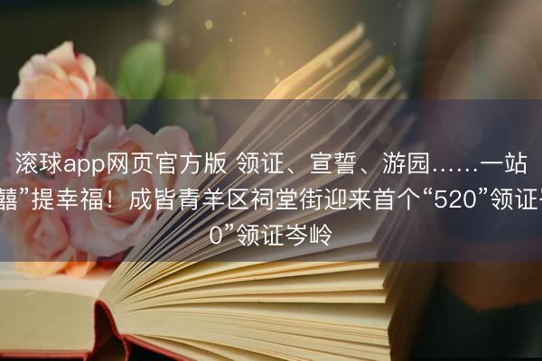 滚球app网页官方版 领证、宣誓、游园……一站式“囍”提幸福！成皆青羊区祠堂街迎来首个“520”领证岑岭