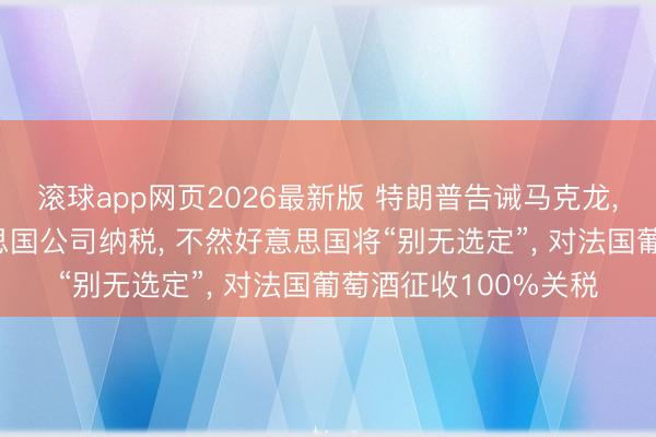 滚球app网页2026最新版 特朗普告诫马克龙， 条件其不要对好意思国公司纳税， 不然好意思国将“别无选定”， 对法国葡萄酒征收100%关税